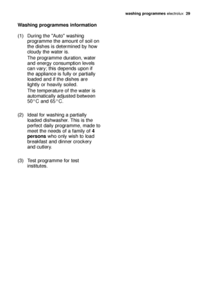 Page 29washing programmes electrolux  29
Washing programmes information
(1) During the "Auto" washing 
programme the amount of soil on 
the dishes is determined by how 
cloudy the water is.
The programme duration, water 
and energy consumption levels 
can vary; this depends upon if 
the appliance is fully or partially 
loaded and if the dishes are 
lightly or heavily soiled.
The temperature of the water is 
automatically adjusted between 
50°C and 65°C.
(2) Ideal for washing a partially 
loaded...