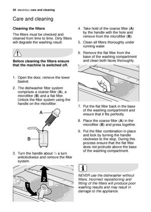 Page 3030electroluxcare and cleaning
Cleaning the filters
The filters must be checked and
cleaned from time to time. Dirty filters
will degrade the washing result.
1. Open the door, remove the lower
basket.
2. The dishwasher filter system
comprises a coarse filter (A), a
microfilter (B) and a flat filter.
Unlock the filter system using the
handle on the microfilter.
3. Turn the handle about 
1/4a turn
anticlockwise and remove the filter
system.
Before cleaning the filters ensure
that the machine is switched...