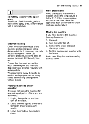 Page 31care and cleaning electrolux  31
Frost precautions 
Avoid placing the machine in a
location where the temperature is
below 0°C. If this is unavoidable,
empty the machine, close the
appliance door, disconnect the water
inlet pipe and empty it. 
Moving the machine 
If you have to move the machine
(moving house etc....): 
1. Unplug it.
2. Turn the water tap off.
3. Remove the water inlet and
discharge hoses.
4. Pull the machine out together with
the hoses. 
Avoid over tilting the machine during...