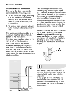 Page 4040electroluxinstallation
Water outlet hose connection
The end of the drain hose can be
connected in the following ways: 
1. To the sink outlet spigot, securing
it to the underside of the work
surface. This will prevent waste
water from the sink running into
the machine. 
2. To a stand pipe provided with vent-
hole, minimum internal diameter 4
cm. 
The waste connection must be at a
maximum height of 60 cm from the
bottom of the dishwasher. 
The drain hose can face either to the
right or left of the...