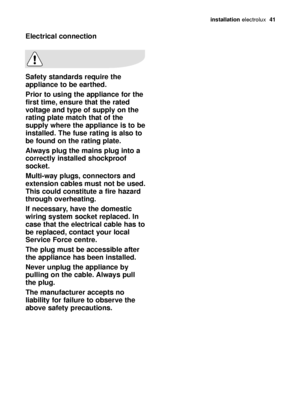 Page 41installation electrolux  41
Electrical connection
Safety standards require the
appliance to be earthed. 
Prior to using the appliance for the
first time, ensure that the rated
voltage and type of supply on the
rating plate match that of the
supply where the appliance is to be
installed. The fuse rating is also to
be found on the rating plate.
Always plug the mains plug into a
correctly installed shockproof
socket.
Multi-way plugs, connectors and
extension cables must not be used.
This could constitute a...