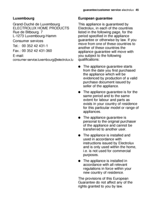Page 45guarantee/customer serviceelectrolux  45
Luxembourg
Grand-Duché de Luxembourg
ELECTROLUX HOME PRODUCTS
Rue de Bitbourg. 7
L-1273 Luxembourg-Hamm
Consumer services 
Tel.: 00 352 42 431-1 
Fax.: 00 352 42 431-360
E-mail: 
consumer-service.luxembourg@electrolux.lu
European guarantee
This appliance is guaranteed by
Electrolux, in each of the countries
listed in the following page, for the
period specified in the appliance
guarantee or otherwise by law. If you
move from one of these countries to
another of...