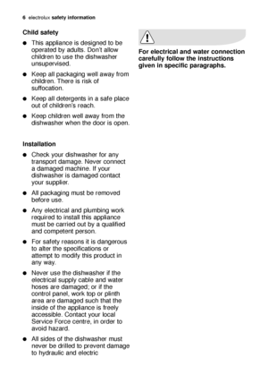 Page 66electroluxsafety information
Child safety
This appliance is designed to be
operated by adults. Don’t allow
children to use the dishwasher
unsupervised.
Keep all packaging well away from
children. There is risk of
suffocation.
Keep all detergents in a safe place
out of children’s reach.
Keep children well away from the
dishwasher when the door is open.
Installation
Check your dishwasher for any
transport damage. Never connect
a damaged machine. If your
dishwasher is damaged contact
your supplier....