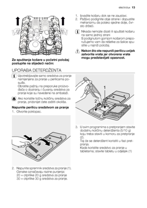 Page 13Za spuštanje košare u početni položaj
postupite na slijedeći način:1. Izvadite košaru dok se ne zaustavi.
2. Pažljivo podignite obje strane i dopustite
mehanizmu da polako sjedne dolje, čvr-
sto držeći.
Nikada nemojte dizati ili spuštati košaru
na samo jednoj strani
S podignutom gornjom košarom prepo-
ručujemo vam da rešetke za šalice spu-
stite u najniži položaj.
Nakon što ste napunili perilicu uvijek
zatvorite vrata jer otvorena vrata
mogu predstavljati opasnost.
UPORABA DETERDŽENTA
Upotrebljavajte...