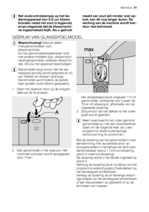 Page 31Het zoutcontrolelampje op het be-
dieningspaneel kan 2-6 uur blijven
branden nadat het zout is bijgevuld,
ervan uitgaande dat de afwasmachi-
ne ingeschakeld blijft. Als u gebruikmaakt van zout dat minder snel op-
lost, kan dit nog langer duren. De
werking van de machine wordt hier-
door niet beïnvloed.
GEBRUIK VAN GLANSSPOELMIDDEL
Waarschuwing! Gebruik alleen
merkglansmiddelen voor
afwasmachines.
Vul het glansmiddeldoseerbakje nooit
met andere middelen (bijv. afwasmachi-
nereinigingsmiddel, vloeibaar...