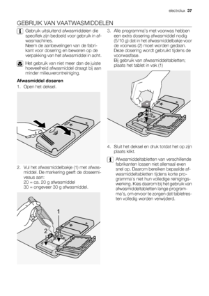 Page 37GEBRUIK VAN VAATWASMIDDELEN
Gebruik uitsluitend afwasmiddelen die
specifiek zijn bedoeld voor gebruik in af-
wasmachines.
Neem de aanbevelingen van de fabri-
kant voor dosering en bewaren op de
verpakking van het afwasmiddel in acht.
Het gebruik van niet meer dan de juiste
hoeveelheid afwasmiddel draagt bij aan
minder milieuverontreiniging.
Afwasmiddel doseren
1. Open het deksel.
2. Vul het afwasmiddelbakje (1) met afwas-
middel. De markering geeft de doseerni-
veaus aan:
20 = ca. 20 g afwasmiddel
30 =...