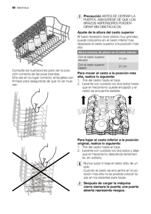 Page 60Consulte las ilustraciones para ver la posi-
ción correcta de las púas blandas.
Una vez en su lugar correcto, empújelas con
firmeza para asegurarse de que no se mue-
ven.
Precaución ANTES DE CERRAR LA
PUERTA, ASEGÚRESE DE QUE LOS
BRAZOS ASPERSORES PUEDEN
GIRAR SIN OBSTÁCULOS.
Ajuste de la altura del cesto superior
Si fuera necesario lavar platos muy grandes,
puede colocarlos en el cesto inferior tras
desplazar el cesto superior a la posición más
alta.
Altura máxima de platos en el cesto inferior
Con el...