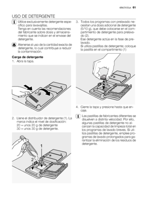 Page 61USO DE DETERGENTE
Utilice exclusivamente detergente espe-
cífico para lavavajillas.
Tenga en cuenta las recomendaciones
del fabricante sobre dosis y almacena-
miento que se indican en el envase del
detergente.
Atenerse al uso de la cantidad exacta de
detergente, lo cual contribuye a reducir
la contaminación.
Carga de detergente
1. Abra la tapa.
2. Llene el distribuidor de detergente (1). La
marca indica el nivel de dosificación:
20 = unos 20 g de detergente
30 = unos 30 g de detergente.
1
2
3. Todos los...