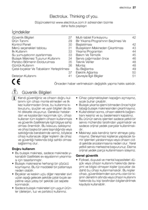 Page 27Electrolux. Thinking of you.
Düşüncelerinizi www.electrolux.com.tr adresinden bizimle
daha fazla paylaşın
İçindekiler
Güvenlik Bilgileri    27
Ürün Tanımı    29
Kontrol Paneli    30
Menü seçenekleri tablosu    31
İlk Kullanım    33
Su yumuşatıcının ayarlanması    33
Bulaşık Makinesi Tuzunun Kullanımı    34
Parlatıcı Bölmenin Doldurulması    35
Günlük Kullanım    36
Çatal-bıçaklar Ve Tabakların Yerleştirilmesi
 37
Deterjan Kullanımı    41Multi-tablet Fonksiyonu    42
Bir Yıkama Programının Seçilmesi Ve...