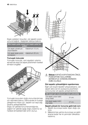 Page 40Kaşık-çatalların boyutları, üst sepetin pozis-
yonuna bağlıdır. Aşağıdaki tabloya bakınız.
Mini kaşık-çatal sepeti için kaşık-çatal bo-
yutları
Üst sepet yüksek po-
zisyondaykenmaksimum 15 cm.
Üst sepet alçak pozis-
yondaykenmaksimum 20 cm.
Yumuşak tutucular
Yumuşak tutucular, cam eşyaların yıkama
esnasında veya üst sepet çıkartılırken hareket
etmesini engeller.
Yumuşak tutucuların doğru konumlandırması
için resimlere bakınız. Daha esnek bir bulaşık
yerleştirme imkanı için, sepetin sol veya sağ
tarafına...