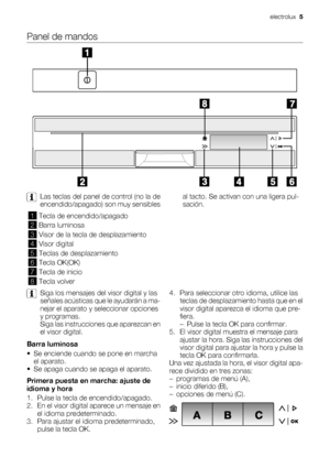 Page 5Panel de mandos
Las teclas del panel de control (no la de
encendido/apagado) son muy sensiblesal tacto. Se activan con una ligera pul-
sación.
1Tecla de encendido/apagado
2Barra luminosa
3Visor de la tecla de desplazamiento
4Visor digital
5Teclas de desplazamiento
6Tecla OK(OK)
7Tecla de inicio
8Tecla volver
Siga los mensajes del visor digital y las
señales acústicas que le ayudarán a ma-
nejar el aparato y seleccionar opciones
y programas.
Siga las instrucciones que aparezcan en
el visor digital.
Barra...