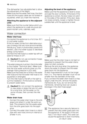 Page 16The dishwasher has adjustable feet to allow
the adjustment of the height.
Make sure that the water inlet hose, the drain
hose and the supply cable are not kinked or
squashed, when you insert the machine.
Attaching the appliance to the adjacent
units
Make sure that the counter below which you
attach the appliance is a safe structure (ad-
jacent kitchen units, cabinets, wall).Adjusting the level of the appliance
Make sure that the appliance is level to close
and seal the door correctly. If the level of...