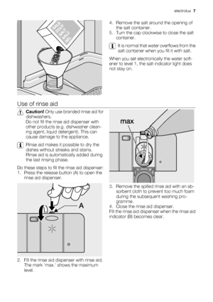 Page 74. Remove the salt around the opening of
the salt container.
5. Turn the cap clockwise to close the salt
container.
It is normal that water overflows from the
salt container when you fill it with salt.
When you set electronically the water soft-
ener to level 1, the salt indicator light does
not stay on.
Use of rinse aid
Caution! Only use branded rinse aid for
dishwashers.
Do not fill the rinse aid dispenser with
other products (e.g. dishwasher clean-
ing agent, liquid detergent). This can
cause damage...