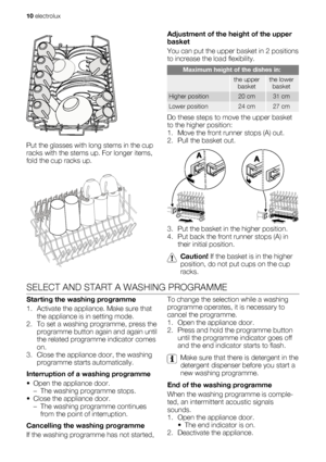 Page 10Put the glasses with long stems in the cup
racks with the stems up. For longer items,
fold the cup racks up.
Adjustment of the height of the upper
basket
You can put the upper basket in 2 positions
to increase the load flexibility.
Maximum height of the dishes in:
 the upper
basketthe lower
basket
Higher position20 cm31 cm
Lower position24 cm27 cm
Do these steps to move the upper basket
to the higher position:
1. Move the front runner stops (A) out.
2. Pull the basket out.
3. Put the basket in the higher...