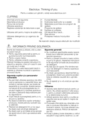 Page 31Electrolux. Thinking of you.
Pentru a vedea cum gândim, vizitaţi www.electrolux.com
CUPRINS
Informaţii privind siguranţa  31
Descrierea produsului   34
Panoul de comandă  34
Utilizarea aparatului   36
Reglarea substanţei de dedurizare a apei
 36
Utilizarea sării pentru maşina de spălat vase
 37
Utilizarea detergentului şi a agentului de
clătire  38Funcţia Multitab   39
Încărcarea tacâmurilor şi a veselei   39
Selectarea şi pornirea unui program de
spălare  40
Programe de spălare  40
Îngrijirea şi...