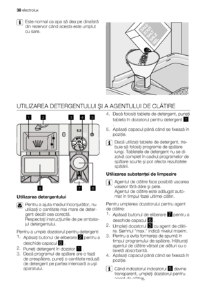 Page 38Este normal ca apa să dea pe dinafară
din rezervor când acesta este umplut
cu sare.
UTILIZAREA DETERGENTULUI ŞI A AGENTULUI DE CLĂTIRE
20
30MAX1234+-
8
1
23
45
6
7
Utilizarea detergentului
Pentru a ajuta mediul înconjurător, nu
utilizaţi o cantitate mai mare de deter-
gent decât cea corectă.
Respectaţi instrucţiunile de pe ambala-
jul detergentului.
Pentru a umple dozatorul pentru detergent:
1.
Apăsaţi butonul de eliberare 
2 pentru a
deschide capacul 
8 .
2.
Puneţi detergent în dozator 
1 .
3. Dacă...