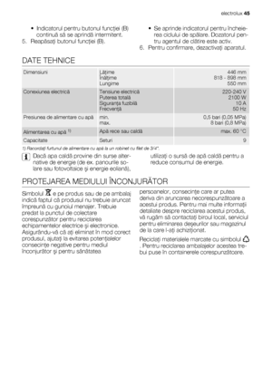 Page 45• Indicatorul pentru butonul funcţiei (B)
continuă să se aprindă intermitent.
5. Reapăsaţi butonul funcţiei (B).• Se aprinde indicatorul pentru încheie-
rea ciclului de spălare. Dozatorul pen-
tru agentul de clătire este activ.
6. Pentru confirmare, dezactivaţi aparatul.
DATE TEHNICE
DimensiuniLăţime
Înălţime
Lungime446 mm
818 - 898 mm
550 mm
Conexiunea electricăTensiune electrică
Puterea totală
Siguranţa fuzibilă
Frecvenţă220-240 V
2100 W
10 A
50 Hz
Presiunea de alimentare cu apămin.
max.0,5 bari (0,05...