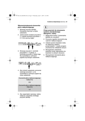 Page 23Codzienna eksploatacja electrolux23
Włączenie/wyłączenie dozownika 
płynu nabłyszczającego
1. Wcisnąć przycisk Zał/Wył. 
Zmywarka musi być w trybie 
ustawiania.
2. Jednocześnie wciskać przyciski 2 
i 3, dopóki kontrolki przycisków 1, 
2 i 3 nie zaczną migać.
3. Wcisnąć przycisk 2, kontrolki 
przycisków 1 i 3 gasną, a 
kontrolka przycisku 2 nadal miga. 
Na wyświetlaczu cyfrowym 
pojawia się bieżące ustawienie.
4. Aby zmienić ustawienie, ponownie 
nacisnąć przycisk 2, a na 
wyświetlaczu cyfrowym pojawi się...