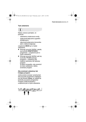 Page 9Panel sterowania electrolux9
Tryb ustawiania
Należy zawsze pamiętać, że 
podczas:
- ustawiania zmiękczacza wody,
- wyłączania/włączania sygnałów 
dźwiękowych,
- włączania/wyłączania dozownika 
płynu nabłyszczającego,
urządzenie MUSI być w trybie 
ustawiania:
zWcisnąć przycisk Zał/Wył, zapalą 
się kontrolki WSZYSTKICH 
programów = urządzenie jest w 
trybie ustawiania.
zWcisnąć przycisk Zał/Wył, pali się 
kontrolka TYLKO jednego 
programu = ustawiony jest 
ostatnio wykonany lub wybrany 
program.
W takim...