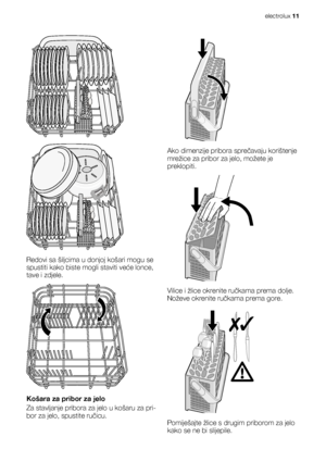 Page 11Redovi sa šiljcima u donjoj košari mogu se
spustiti kako biste mogli staviti veće lonce,
tave i zdjele.
Košara za pribor za jelo
Za stavljanje pribora za jelo u košaru za pri-
bor za jelo, spustite ručicu.
Ako dimenzije pribora sprečavaju korištenje
mrežice za pribor za jelo, možete je
preklopiti.
Vilice i žlice okrenite ručkama prema dolje.
Noževe okrenite ručkama prema gore.
Pomiješajte žlice s drugim priborom za jelo
kako se ne bi slijepile.
electrolux 11
 