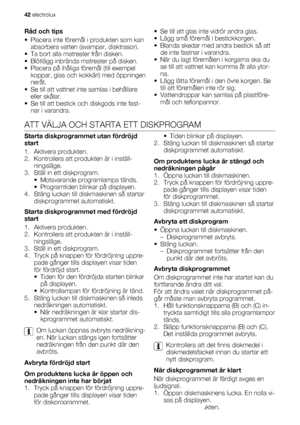 Page 42Råd och tips
• Placera inte föremål i produkten som kan
absorbera vatten (svampar, disktrasor).
• Ta bort alla matrester från disken.
• Blötlägg inbrända matrester på disken.
• Placera på ihåliga föremål (till exempel
koppar, glas och kokkärl) med öppningen
neråt.
• Se till att vattnet inte samlas i behållare
eller skålar.
• Se till att bestick och diskgods inte fast-
nar i varandra.• Se till att glas inte vidrör andra glas.
• Lägg små föremål i bestickkorgen.
• Blanda skedar med andra bestick så att
de...