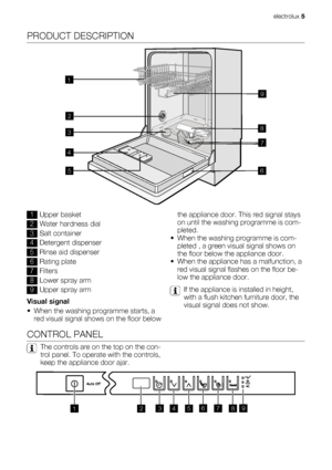 Page 5PRODUCT DESCRIPTION
1
2
3
4
567 89
1Upper basket
2Water hardness dial
3Salt container
4Detergent dispenser
5Rinse aid dispenser
6Rating plate
7Filters
8Lower spray arm
9Upper spray arm
Visual signal
• When the washing programme starts, a
red visual signal shows on the floor belowthe appliance door. This red signal stays
on until the washing programme is com-
pleted.
• When the washing programme is com-
pleted , a green visual signal shows on
the floor below the appliance door.
• When the appliance has a...