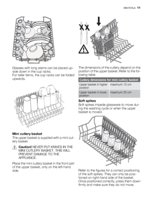 Page 11Glasses with long stems can be placed up-
side down in the cup racks.
For taller items, the cup racks can be folded
upwards.
Mini cutlery basket
The upper basket is supplied with a mini cut-
lery basket.
Caution! NEVER PUT KNIVES IN THE
MINI CUTLERY BASKET. THIS WILL
PREVENT DAMAGE TO THE
APPLIANCE.
Place the mini cutlery basket in the front part
of the upper basket, only on the left-hand
side.
The dimensions of the cutlery depend on the
position of the upper basket. Refer to the fol-
lowing table....