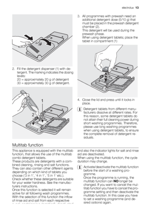 Page 132. Fill the detergent dispenser (1) with de-
tergent. The marking indicates the dosing
levels:
20 = approximately 20 g of detergent
30 = approximately 30 g of detergent.
1
2
3. All programmes with prewash need an
additional detergent dose (5/10 g) that
must be placed in the prewash detergent
chamber (2).
This detergent will be used during the
prewash phase.
When using detergent tablets; place the
tablet in compartment (1)
4. Close the lid and press until it locks in
place.
Detergent tablets from...