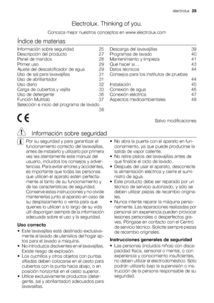 Page 25Electrolux. Thinking of you.
Conozca mejor nuestros conceptos en www.electrolux.com
Índice de materias
Información sobre seguridad    25
Descripción del producto    27
Panel de mandos    28
Primer uso    29
Ajuste del descalcificador de agua    29
Uso de sal para lavavajillas    31
Uso de abrillantador    31
Uso diario    32
Carga de cubiertos y vajilla    33
Uso de detergente    36
Función Multitab    37
Selección e inicio del programa de lavado
 38Descarga del lavavajillas    39
Programas de lavado...