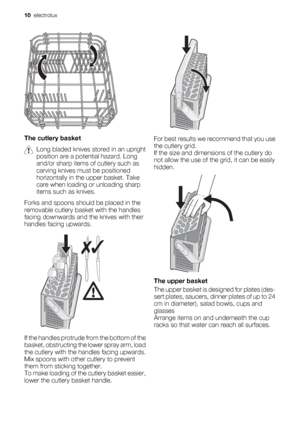 Page 10The cutlery basket
Long bladed knives stored in an upright
position are a potential hazard. Long
and/or sharp items of cutlery such as
carving knives must be positioned
horizontally in the upper basket. Take
care when loading or unloading sharp
items such as knives.
Forks and spoons should be placed in the
removable cutlery basket with the handles
facing downwards and the knives with their
handles facing upwards.
If the handles protrude from the bottom of the
basket, obstructing the lower spray arm,...