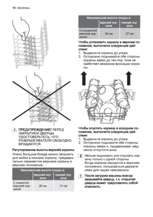 Page 14ПРЕДУПРЕЖДЕНИЕ! ПЕРЕД
ЗАКРЫТИЕМ ДВЕРЦЫ
УДОСТОВЕРЬТЕСЬ, ЧТО
РАЗБРЫЗГИВАТЕЛИ СВОБОДНО
ВРАЩАЮТСЯ.
Регулирование высоты верхней корзины
Очень большие блюда можно загрузить
для мойки в нижнюю корзину, предвари‐
тельно переместив верхнюю корзину в
верхнее положение.
Максимальная высота посуды в:
 верхней кор‐
зиненижней кор‐
зине
С поднятой
верхней кор‐
зиной20 см31 см
Максимальная высота посуды в:
 верхней кор‐
зиненижней кор‐
зине
С опущенной
верхней кор‐
зиной24 см27 см
Чтобы установить корзину в верхнее...