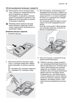 Page 15Использование моющих средств
Используйте только моющие сред‐
ства, специально предназначенные
для посудомоечных машин.
Соблюдайте, пожалуйста, рекомен‐
дации по дозировке и хранению, при‐
веденные изготовителем на упаков‐
ке моющего средства.
Непревышение правильной дози‐
ровки моющего средства способ‐
ствует уменьшению загрязнения ок‐
ружающей среды.
Внесение моющего средства
1. Откройте крышку.
2. Заполните дозатор моющего сред‐
ства (1) моющим средством. Марки‐
ровка указывает на уровни дозиров‐
ки:
2...