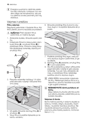 Page 16Energijos suvartojimo reikšmės pateik-
tos kaip orientyras ir priklauso nuo van-
dens slėgio bei temperatūros, taip pat
nuo elektros srovės parametrų bei indų
skaičiaus.
Valymas ir priežiūra
Filtrų valymas
Reguliariai patikrinkite ir išvalykite filtrus. Kai
filtrai užteršti, plovimo rezultatai yra prastesni.
ĮspĖjimas Prieš valydami filtrus
patikrinkite, ar mašina išjungta.
1. Atidarykite dureles, ištraukite apatinį stal-
čių.
2. Indaplovės filtravimo įtaisą sudaro stam-
busis filtras (A), smulkusis...