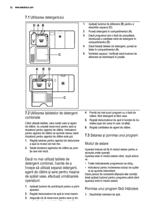 Page 107.1 Utilizarea detergentului
AB
D
3020
C
MAX1234+-
B
20 03
AD
C
1.Apăsaţi butonul de eliberare (B) pentru a
deschide capacul (C).
2.Puneţi detergent în compartimentul (A).
3.Dacă programul are o fază de prespălare,
introduceţi o cantitate mică de detergent în
compartimentul (D).
4.Dacă folosiţi tablete de detergent, puneţi ta‐
bleta în compartimentul (A).
5.Închideţi capacul. Verificaţi dacă butonul de
eliberare se blochează în poziţie.
7.2 Utilizarea tabletelor de detergent
combinate
Când utilizaţi...