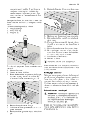 Page 33correctement installés. Si les filtres ne
sont pas correctement installés, les
performances de lavage peuvent être
compromises et lappareil pourrait être
endommagé.
Nettoyez les filtres, le cas échéant. Avec des
filtres sales les résultats du lavage sont infé-
rieurs.
Le lave-vaisselle possède 3 filtres :
1. filtre grossier (A)
2. micro-filtre (B)
3. filtre plat (C)
A
B
C
Pour le nettoyage des filtres, procédez com-
me suit :
1. Ouvrez la porte.
2. Sortez le panier inférieur.
3. Pour déverrouiller le...