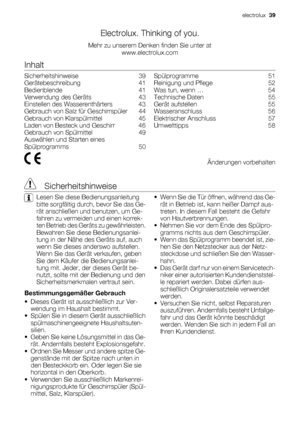 Page 39Electrolux. Thinking of you.
Mehr zu unserem Denken finden Sie unter at
www.electrolux.com
Inhalt
Sicherheitshinweise    39
Gerätebeschreibung    41
Bedienblende    41
Verwendung des Geräts    43
Einstellen des Wasserenthärters    43
Gebrauch von Salz für Geschirrspüler    44
Gebrauch von Klarspülmittel    45
Laden von Besteck und Geschirr    46
Gebrauch von Spülmittel    49
Auswählen und Starten eines
Spülprogramms    50Spülprogramme    51
Reinigung und Pflege    52
Was tun, wenn …    54
Technische...