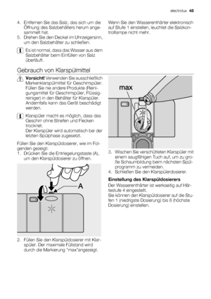 Page 454. Entfernen Sie das Salz, das sich um die
Öffnung des Salzbehälters herum ange-
sammelt hat.
5. Drehen Sie den Deckel im Uhrzeigersinn,
um den Salzbehälter zu schließen.
Es ist normal, dass das Wasser aus dem
Salzbehälter beim Einfüllen von Salz
überläuft.Wenn Sie den Wasserenthärter elektronisch
auf Stufe 1 einstellen, leuchtet die Salzkon-
trolllampe nicht mehr.
Gebrauch von Klarspülmittel
Vorsicht! Verwenden Sie ausschließlich
Markenklarspülmittel für Geschirrspüler.
Füllen Sie nie andere Produkte...