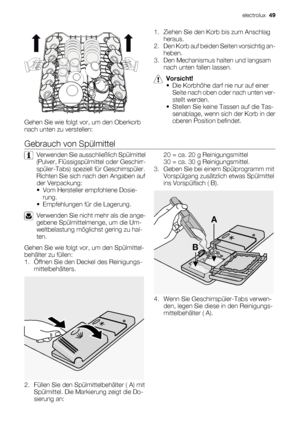 Page 49Gehen Sie wie folgt vor, um den Oberkorb
nach unten zu verstellen:1. Ziehen Sie den Korb bis zum Anschlag
heraus.
2. Den Korb auf beiden Seiten vorsichtig an-
heben.
3. Den Mechanismus halten und langsam
nach unten fallen lassen.
Vorsicht!
• Die Korbhöhe darf nie nur auf einer
Seite nach oben oder nach unten ver-
stellt werden.
• Stellen Sie keine Tassen auf die Tas-
senablage, wenn sich der Korb in der
oberen Position befindet.
Gebrauch von Spülmittel
Verwenden Sie ausschließlich Spülmittel
(Pulver,...