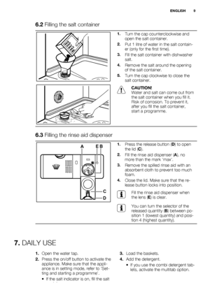 Page 96.2 Filling the salt container
1.Turn the cap counterclockwise and
open the salt container.
2.Put 1 litre of water in the salt contain-
er (only for the first time).
3.Fill the salt container with dishwasher
salt.
4.Remove the salt around the opening
of the salt container.
5.Turn the cap clockwise to close the
salt container.
CAUTION!
Water and salt can come out from
the salt container when you fill it.
Risk of corrosion. To prevent it,
after you fill the salt container,
start a programme.
6.3 Filling...