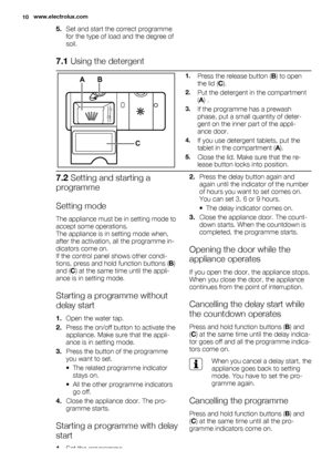 Page 105.Set and start the correct programme
for the type of load and the degree of
soil.
7.1 Using the detergent
2030MAX1234+-
AB
C
1.Press the release button (B) to open
the lid (C).
2.Put the detergent in the compartment
(A) .
3.If the programme has a prewash
phase, put a small quantity of deter-
gent on the inner part of the appli-
ance door.
4.If you use detergent tablets, put the
tablet in the compartment (A).
5.Close the lid. Make sure that the re-
lease button locks into position.
7.2 Setting and...