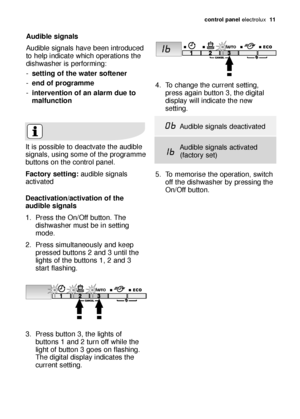 Page 11control panel electrolux  11
Audible signals
Audible signals have been introduced
to help indicate which operations the
dishwasher is performing:
-setting of the water softener
-end of programme
-intervention of an alarm due to
malfunction
It is possible to deactvate the audible
signals, using some of the programme
buttons on the control panel. 
Factory setting:audible signals
activated
4. To change the current setting,
press again button 3, the digital
display will indicate the new
setting.
5. To...