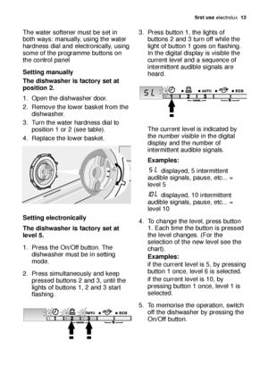 Page 13first use electrolux  13
The water softener must be set in
both ways: manually, using the water
hardness dial and electronically, using
some of the programme buttons on
the control panel
Setting manually
The dishwasher is factory set at
position 2.
1. Open the dishwasher door.
2. Remove the lower basket from the
dishwasher.
3. Turn the water hardness dial to
position 1 or 2 (see table).
4. Replace the lower basket.
Setting electronically
The dishwasher is factory set at
level 5. 
1. Press the On/Off...