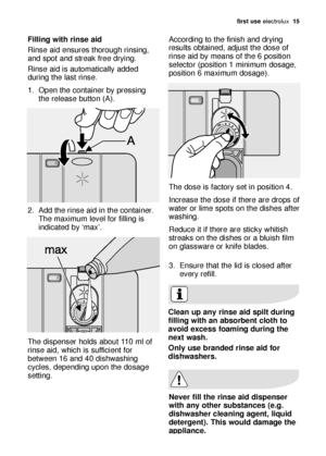 Page 15first use electrolux  15
Filling with rinse aid
Rinse aid ensures thorough rinsing,
and spot and streak free drying. 
Rinse aid is automatically added
during the last rinse.
1. Open the container by pressing
the release button (A). 
2. Add the rinse aid in the container.
The maximum level for filling is
indicated by ‘max’. 
The dispenser holds about 110 ml of
rinse aid, which is sufficient for
between 16 and 40 dishwashing
cycles, depending upon the dosage
setting. According to the finish and drying...