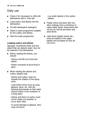 Page 16Check if it’s necessary to refill with
dishwasher salt or rinse aid
Load cutlery and dishes into the
dishwasher.
Fill with dishwasher detergent .
Select a wash programme suitable
for the cutlery and dishes.
Start the wash programme.
Loading cutlery and dishes
Sponges, household cloths and any
object that can absorb water may not
be washed in the dishwasher.
Before loading the dishes, you
should:
- Remove all left over food and 
debris.
- Soften remnants of burnt food in 
pans
When loading the...