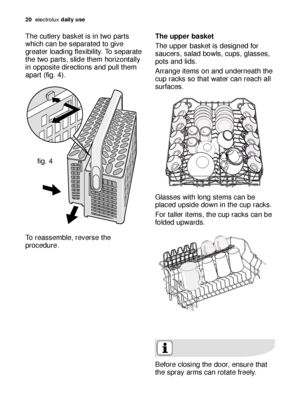 Page 2020electroluxdaily use
The cutlery basket is in two parts
which can be separated to give
greater loading flexibility. To separate
the two parts, slide them horizontally
in opposite directions and pull them
apart (fig. 4). 
To reassemble, reverse the
procedure.
fig. 4
The upper basket 
The upper basket is designed for
saucers, salad bowls, cups, glasses,
pots and lids. 
Arrange items on and underneath the
cup racks so that water can reach all
surfaces.
Glasses with long stems can be
placed upside down in...