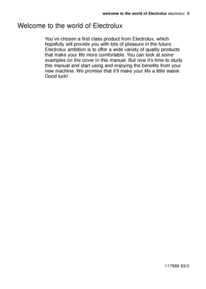 Page 3welcome to the world of Electrolux electrolux  3
You’ve chosen a first class product from Electrolux, which
hopefully will provide you with lots of pleasure in the future.
Electrolux ambition is to offer a wide variety of quality products
that make your life more comfortable. You can look at some
examples on the cover in this manual. But now it’s time to study
this manual and start using and enjoying the benefits from your
new machine. We promise that it’ll make your life a little easier.
Good luck!...