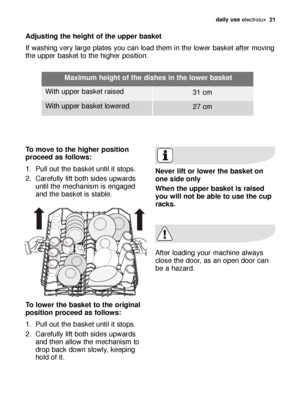 Page 21daily use electrolux  21
Adjusting the height of the upper basket 
If washing very large plates you can load them in the lower basket after moving
the upper basket to the higher position. 
To move to the higher position
proceed as follows:
1. Pull out the basket until it stops. 
2. Carefully lift both sides upwards
until the mechanism is engaged
and the basket is stable. 
To lower the basket to the original
position proceed as follows:
1. Pull out the basket until it stops. 
2. Carefully lift both sides...