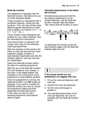 Page 23daily use electrolux  23
Multi-tab function
This appliance is equipped with the
Multi-tab function, that allows the use
of combi detergent tablets.
These products are detergents with a
combined cleaning, rinsing and salt
functions. They can also contain other
different agents depending on which
kind of tablets you choose (‘3 in 1’, ‘4
in 1’, ‘5 in 1’ etc...)
Check whether these detergents are
suitable for your water hardness. See
the manufacturers instructions.
Once this function is selected it will...