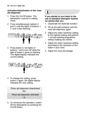 Page 2424electroluxdaily use
Activation/deactivation of the rinse
aid dispenser
1. Press the On/Off button. The
dishwasher must be in setting
mode.
2. Press simultaneously buttons 2
and 3, until the lights of buttons 1,
2
,and 3 start flashing.
3. Press button 2, the lights of
buttons 1 and 3 turn off while the
light of button 2 goes on flashing.
The digital display indicates the
current setting.
4. To change the setting, press
button 2 again, the digital display
indicates the new setting.
5. To memorise the...