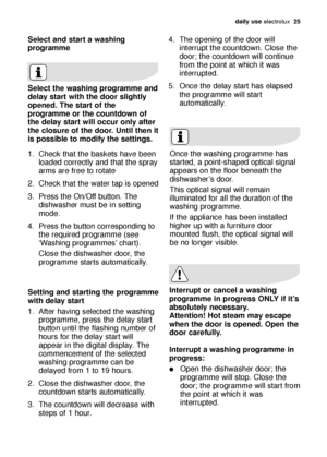 Page 25daily use electrolux  25
Select and start a washing
programme
Select the washing programme and
delay start with the door slightly
opened. The start of the
programme or the countdown of
the delay start will occur only after
the closure of the door. Until then it
is possible to modify the settings.
1. Check that the baskets have been
loaded correctly and that the spray
arms are free to rotate
2. Check that the water tap is opened
3. Press the On/Off button. The
dishwasher must be in setting
mode.
4. Press...